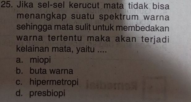 Jika sel-sel kerucut mata tidak bisa
menangkap suatu spektrum warna
sehingga mata sulit untuk membedakan
warna tertentu maka akan terjadi
kelainan mata, yaitu ....
a. miopi
b. buta warna
c. hipermetropi
d. presbiopi