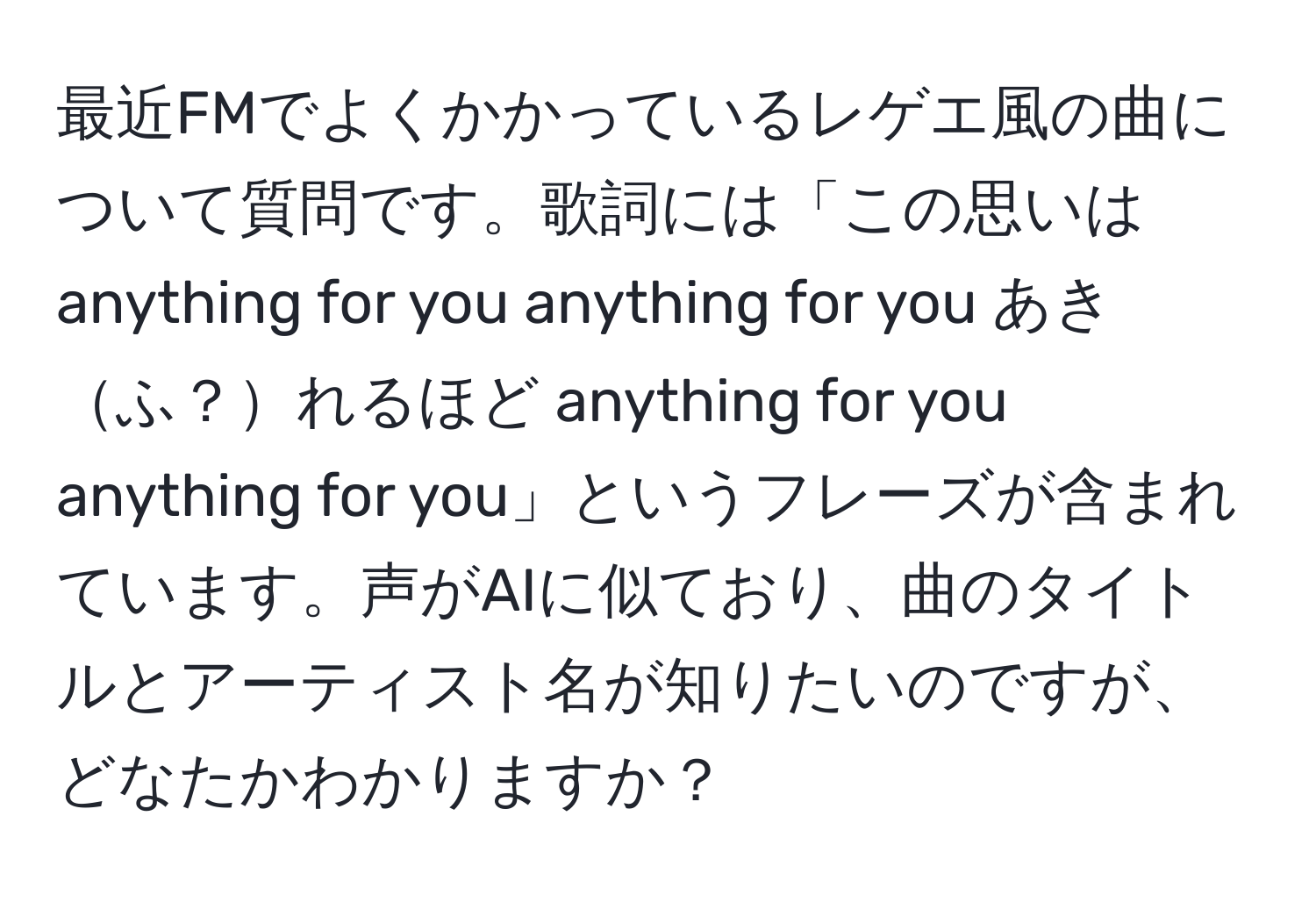 最近FMでよくかかっているレゲエ風の曲について質問です。歌詞には「この思いは anything for you anything for you あきふ？れるほど anything for you anything for you」というフレーズが含まれています。声がAIに似ており、曲のタイトルとアーティスト名が知りたいのですが、どなたかわかりますか？