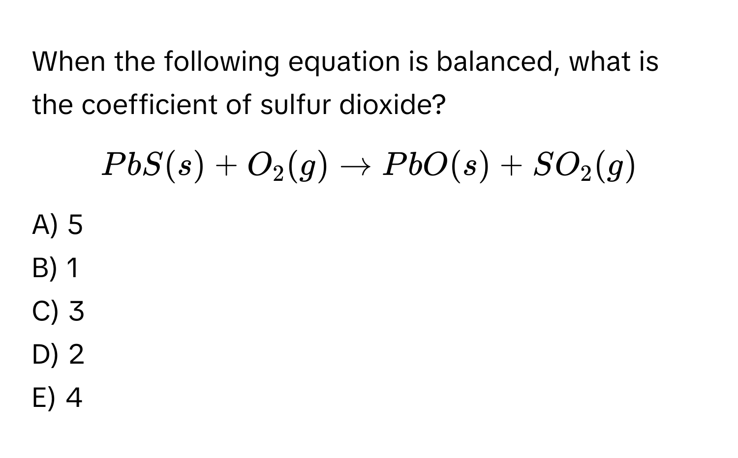 When the following equation is balanced, what is the coefficient of sulfur dioxide?
$PbS (s) + O₂ (g) → PbO (s) + SO₂ (g)$
A) 5
B) 1
C) 3
D) 2
E) 4