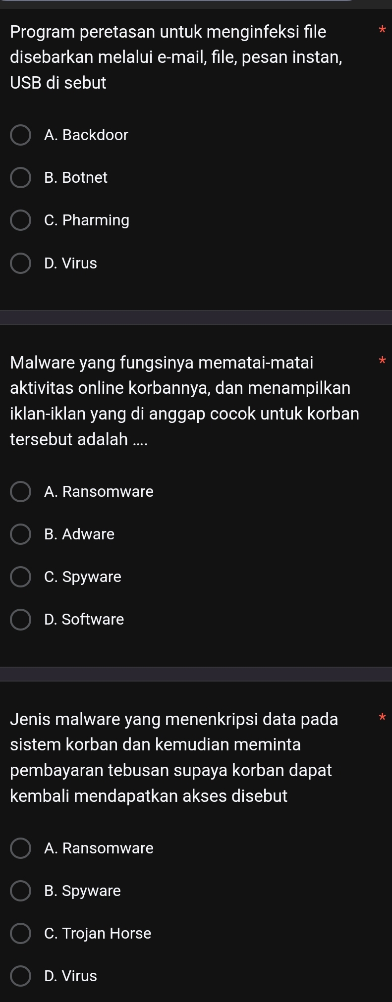 Program peretasan untuk menginfeksi file
disebarkan melalui e-mail, file, pesan instan,
USB di sebut
A. Backdoor
B. Botnet
C. Pharming
D. Virus
Malware yang fungsinya mematai-matai
aktivitas online korbannya, dan menampilkan
iklan-iklan yang di anggap cocok untuk korban
tersebut adalah ....
A. Ransomware
B. Adware
C. Spyware
D. Software
Jenis malware yang menenkripsi data pada
sistem korban dan kemudian meminta
pembayaran tebusan supaya korban dapat
kembali mendapatkan akses disebut
A. Ransomware
B. Spyware
C. Trojan Horse
D. Virus