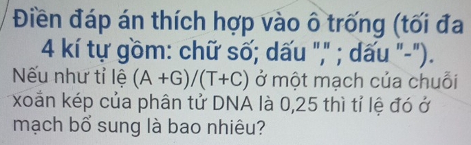 Điền đáp án thích hợp vào ô trống (tối đa
4 kí tự gồm: chữ số; dấu "," ; dấu "-"). 
Nếu như tỉ lệ (A+G)/(T+C) ở một mạch của chuỗi 
xoắn kép của phân tử DNA là 0,25 thì tỉ lệ đó ở 
mạch bổ sung là bao nhiêu?