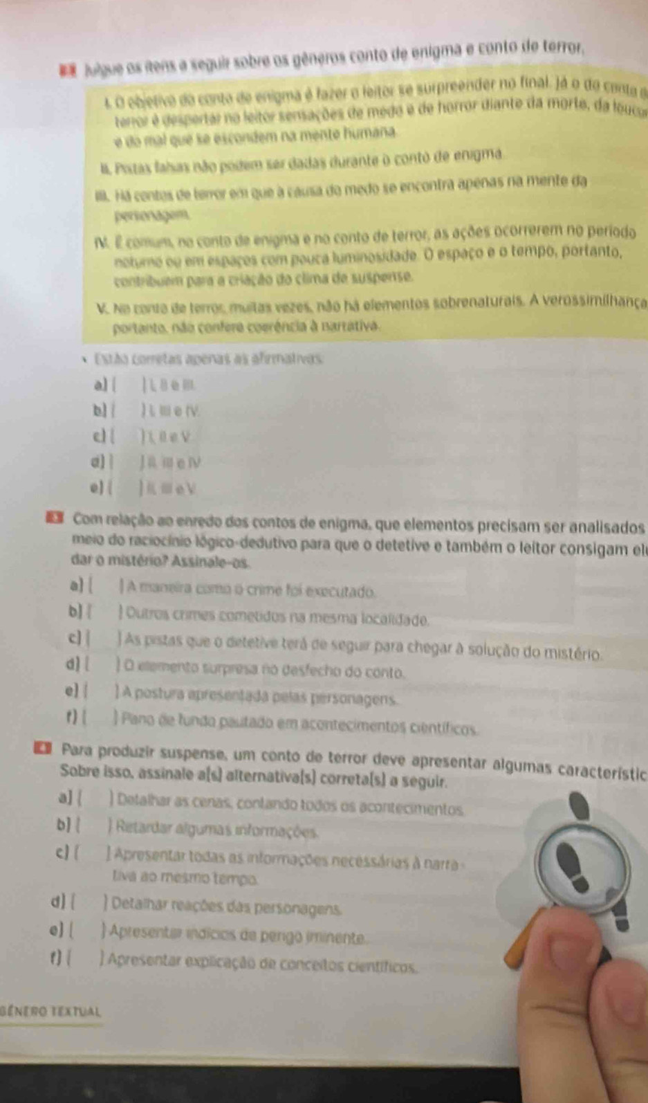 Julgue os ítens a seguir sobre os gêneros conto de enigma e conto de terror,
1O objetivo do conto de enigma é fazer o leitor se surpreender no final. )á o do canta de
terror é despertar no leitor sensações de medo é de horror diante da morte, da louca
e do mal que se escondem na mente humana.
I. Pistas falsas não podem ser dadas durante o contó de enigma.
. Há contes de terror em que a causa do medo se encontra apenas na mente da
persoragem
N. É comum, no conto de enigma e no conto de terror, as ações ocorrerem no período
notumo ou em espaços com pouca luminosidade. O espaço e o tempo, portanto,
contribuem para a criação do clima de suspense.
V. No conto de terros, multas vezes, não há elementos sobrenaturais. A verossimilhança
portanto, não confera coerência à nartativa.
Estáa corretas apenas as afirmativas
a] 
b] | ) L m e rv.
c) ( ) 1 0e v
d)| Jamei
e) ( ]K≡eV
Com relação ao enredo dos contos de enigma, que elementos precisam ser analisados
meio do raciocínio lógico-dedutivo para que o detetive e também o leitor consigam el
dar o mistério? Assinale-os.
a] [ ] A maneira como o crime foi executado.
b]   Outros crimes cometidos na mesma localidade.
c] | ) As pistas que o detetive terá de seguir para chegar à solução do mistério.
d] ) O eemento surpresa no desfecho do conto.
e] | ] A postura apresentada pelas personagens.
r)  ) Pano de fundo pautado em acontecimentos científicos.
Para produzir suspense, um conto de terror deve apresentar algumas característic
Sobre isso, assinale a(s) alternativa(s) correta(s) a seguir.
a]  ) Detalhar as cenas, contando todos os acontecimentos.
b ) Retardar algumas informações
c] ] Apresentar todas as informações necessárias à narra -
Liva ao mesmo tempo.
d)  ) Detalhar reações das personagens,
e] [ ) Apresenter indicias de pergo iminente.
t] ) Apresentar explicação de conceitos científicos.
Bénero textual