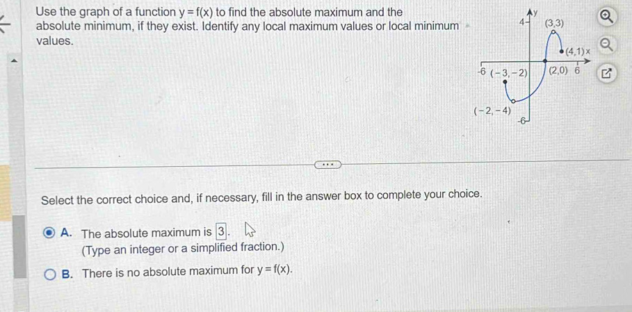 Use the graph of a function y=f(x) to find the absolute maximum and the
absolute minimum, if they exist. Identify any local maximum values or local minimum a
values.
Select the correct choice and, if necessary, fill in the answer box to complete your choice.
A. The absolute maximum is 3
(Type an integer or a simplified fraction.)
B. There is no absolute maximum for y=f(x).