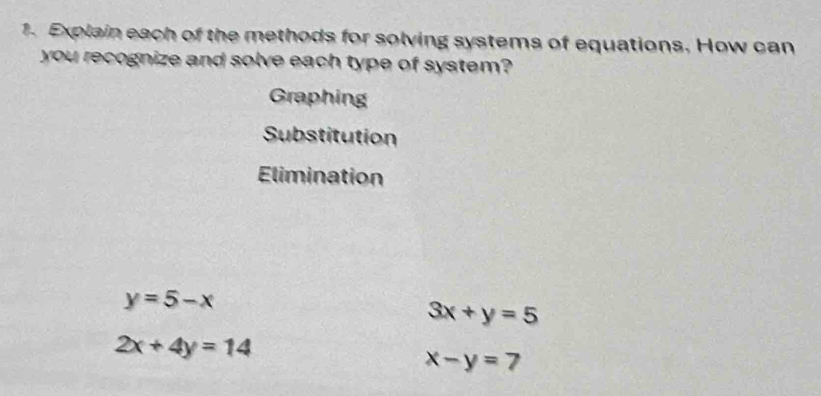 Explain each of the methods for solving systems of equations. How can 
you recognize and solve each type of system? 
Graphing 
Substitution 
Elimination
y=5-x
3x+y=5
2x+4y=14
x-y=7