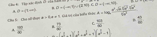 Tập xác định D của hàm sử D=(-∈fty ;1)∪ (2,10).C.D=(-∈fty ;10). x-3x+
D. D=(2
A. D=(1,+∈fty ). B.
Câu 5: Cho số thực a>0, a!= 1. Giá trị của biểu thức A=log _a (a^2.sqrt(a).sqrt[3](a^2).sqrt[5](a^4))/sqrt[4](a^3) .
D.
A.  193/60 . B.  73/60 . C.  103/60 .  43/60 .
^ (a^(frac 2)3+1)(a^(frac 4)9+a^(frac 2)9+1)(a^(frac 2)9-1).