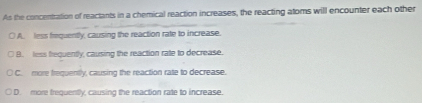 As the concentration of reactants in a chemical reaction increases, the reacting atoms will encounter each other
A. less frequently, causing the reaction rate to increase.
B. less frequently, causing the reaction rate to decrease.
C. more frequently, causing the reaction rate to decrease.
D. more frequently, causing the reaction rate to increase.