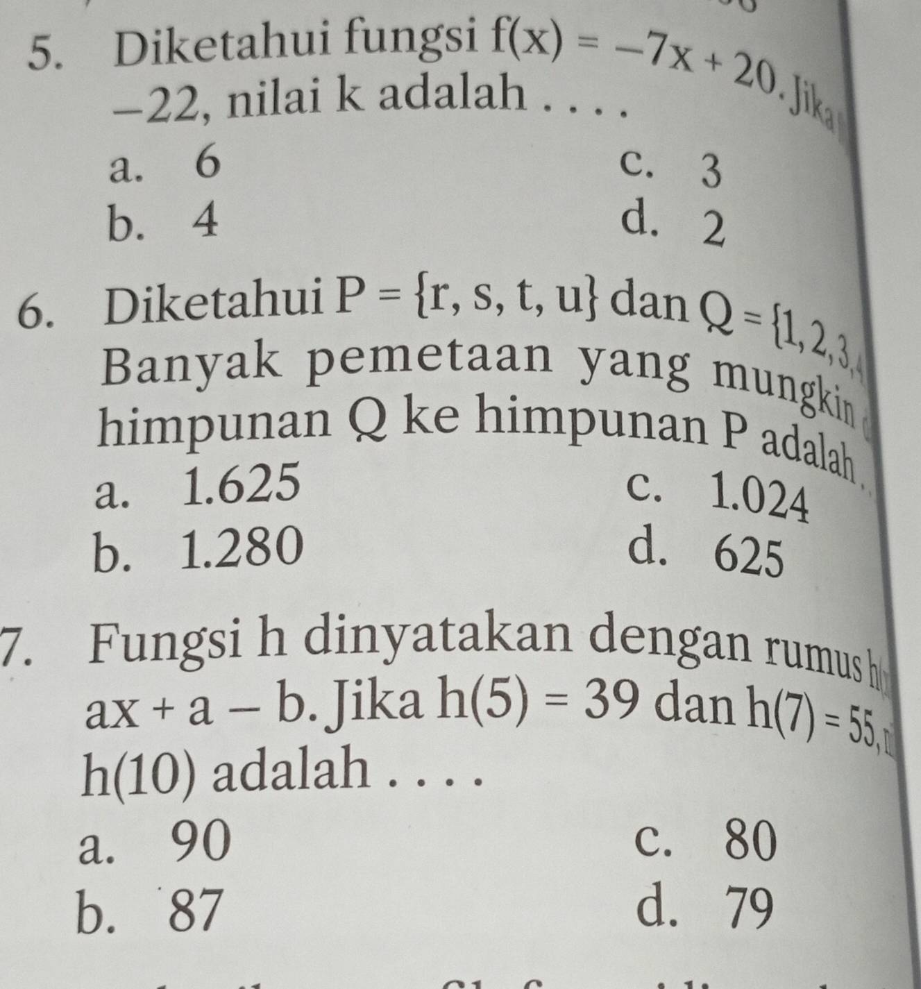 Diketahui fungsi
f(x)=-7x+20 Jika
-22, nilai k adalah . . . .
a. 6 c. 3
b. 4 d. 2
6. Diketahui P= r,s,t,u dan
Q= 1,2,3, 
Banyak pemetaan yang mungki 
himpunan Q ke himpunan P adalah.
a. 1.625 c. 1.024
b. 1.280 d. 625
7. Fungsi h dinyatakan dengan rumus h
ax+a-b. Jika h(5)=39 dan h(7)=55,
h(10) adalah . . . .
a. 90 c. 80
b. 87 d. 79