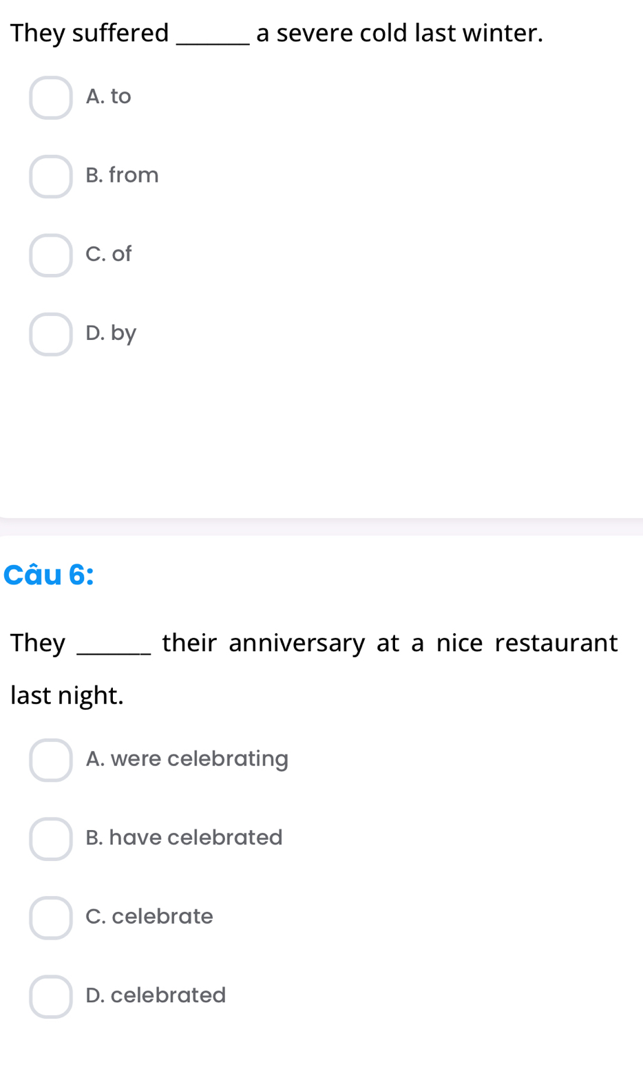 They suffered _a severe cold last winter.
A. to
B. from
C. of
D. by
Câu 6:
They _their anniversary at a nice restaurant
last night.
A. were celebrating
B. have celebrated
C. celebrate
D. celebrated