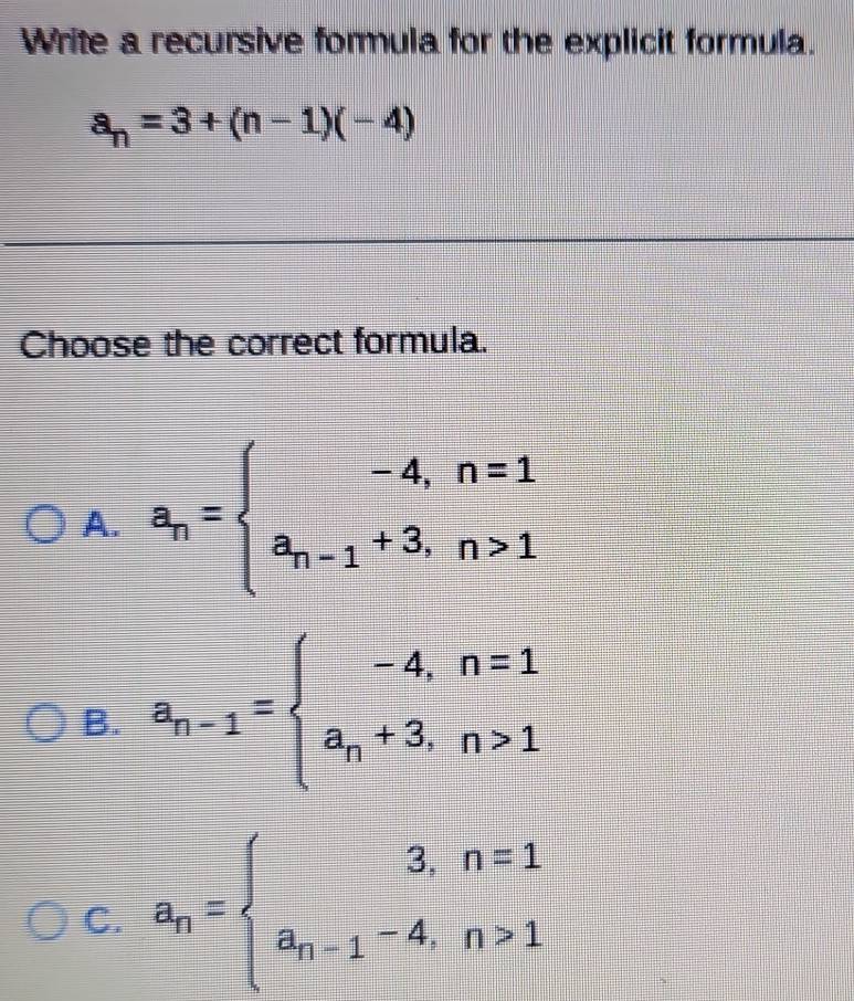 Write a recursive formula for the explicit formula.
a_n=3+(n-1)(-4)
Choose the correct formula.
A. a_n=beginarrayl -4,n=1 a_n-1+3,n>1endarray.
B. a_n-1=beginarrayl -4,n=1 a_n+3,n>1endarray.
C. a_n=beginarrayl 3,n=1 a_n-1-4,n>1endarray.