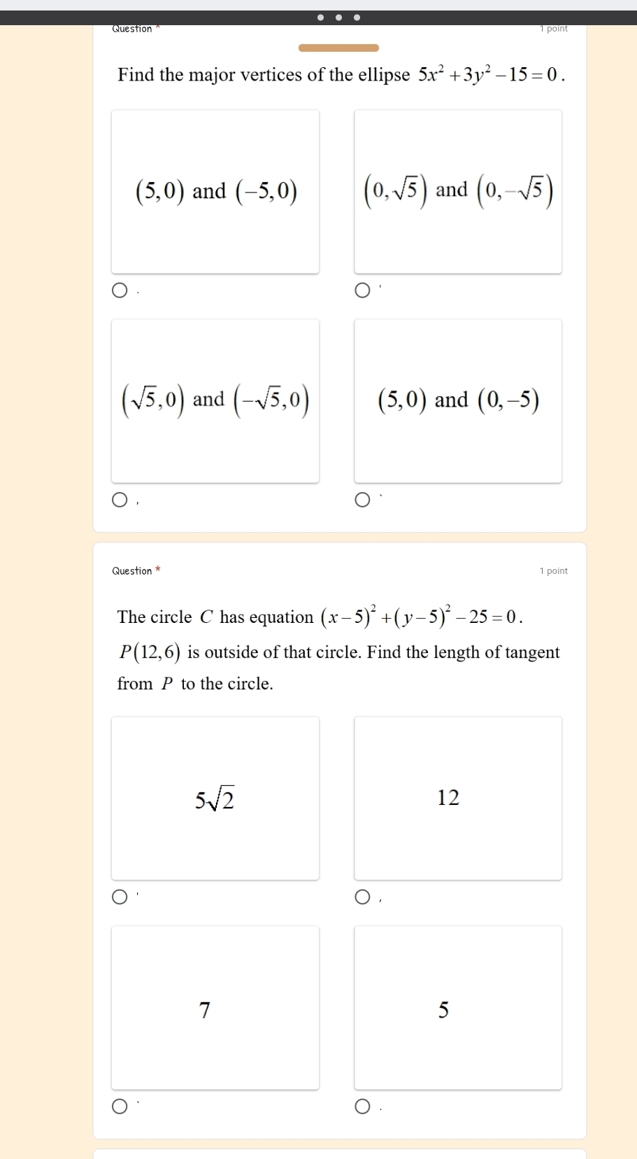 …
point
Find the major vertices of the ellipse 5x^2+3y^2-15=0.
(5,0) and (-5,0) (0,sqrt(5)) and (0,-sqrt(5))
(sqrt(5),0) and (-sqrt(5),0) (5,0) and (0,-5)
Question * 1 point
The circle C has equation (x-5)^2+(y-5)^2-25=0.
P(12,6) is outside of that circle. Find the length of tangent
from P to the circle.
5sqrt(2)
12
o .
7
5