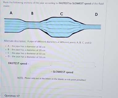 Rank the following sections of the pipe according to FASTEST to SLOWEST speed of the fluid
inside:
Alternate description. A pipe of different diameters at different points A. B. C. and D
A - the pipe has a diameter of 30 cm
B - the pipe has a diameter of 20 cm
C - the pipe has a diameter of 50 cm
D - the pipe has a diameter of 10 cm
FASTEST speed - (□)^(□) ,
^ 
- SLOWEST speed
NOTE: Please only put in the letters in the blanks or risk point penalties!
Question 17