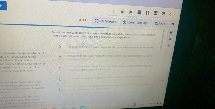 of 4 []Full Screen ㊉Screen Settings Save 
Select the two sentences from the text that best support the inference that extra-vehicular 
space exploration would not have been possible without spacesuits 
A A spacesuit is much more than a set of clothes astronauts wear on spacewalks 
onauts wear on spacewalks. A fully "Spacesuits also supply astronauts with oxygen to breathe while they are in the 
aft. The formal name for the 
nal Space Station is the vacuum of space." 
ar" means outside of the vehicle o 
n move around in th e suit The 'The layers perform different functions, from leping sxygen within the spacesut 
s of being outside in space to protecting from space dust impacts." 
cewalking astronauts face a wide These timple suits were based on pressure sais wem by U.S Navy plis 
ns can be as cold as minus 250
as hot as 250 degrees. A spacesum 'The Advanced Crew Escapie Sud is the oinde and ther sstoasun ane dai 
atures launch and landing of the space shotle 
to breathe while they are in the 
during spacewalks. They pretect 
shall bits of space dust. Space dust 
n a tiny object is moving many tim .