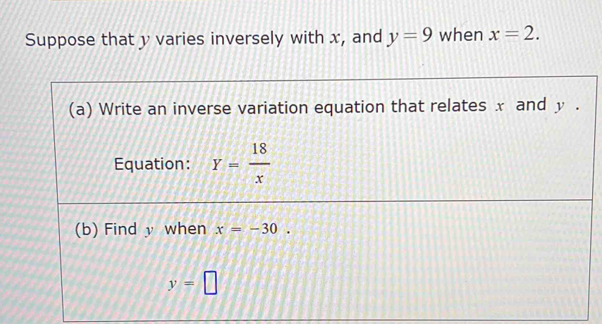 Suppose that y varies inversely with x, and y=9 when x=2. 
(a) Write an inverse variation equation that relates x and y. 
Equation: Y= 18/x 
(b) Find y when x=-30.
y=□