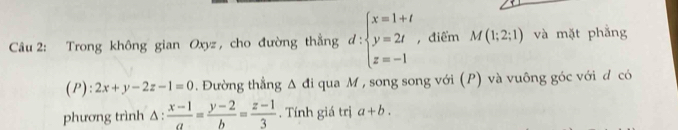 Trong không gian Oxyz, cho đường thằng d:beginarrayl x=1+t y=2t z=-1endarray. , điểm M(1;2;1) và mặt phẳng 
(P): 2x+y-2z-1=0. Đường thẳng △ di qua M , song song với (P) và vuông góc với đ có 
phương trình Δ:  (x-1)/a = (y-2)/b = (z-1)/3 . Tính giá trị a+b.