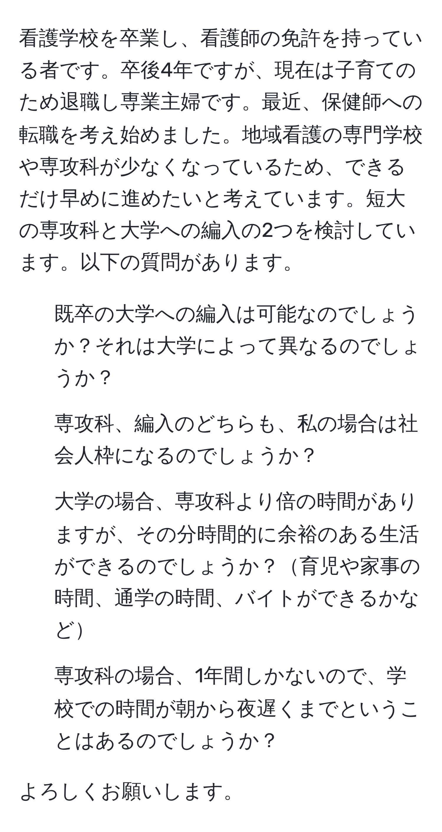 看護学校を卒業し、看護師の免許を持っている者です。卒後4年ですが、現在は子育てのため退職し専業主婦です。最近、保健師への転職を考え始めました。地域看護の専門学校や専攻科が少なくなっているため、できるだけ早めに進めたいと考えています。短大の専攻科と大学への編入の2つを検討しています。以下の質問があります。

1. 既卒の大学への編入は可能なのでしょうか？それは大学によって異なるのでしょうか？
2. 専攻科、編入のどちらも、私の場合は社会人枠になるのでしょうか？
3. 大学の場合、専攻科より倍の時間がありますが、その分時間的に余裕のある生活ができるのでしょうか？育児や家事の時間、通学の時間、バイトができるかなど
4. 専攻科の場合、1年間しかないので、学校での時間が朝から夜遅くまでということはあるのでしょうか？

よろしくお願いします。