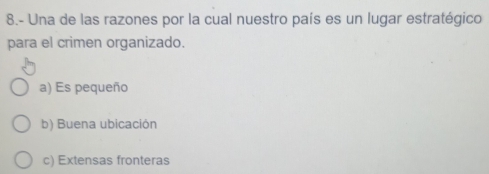 8.- Una de las razones por la cual nuestro país es un lugar estratégico
para el crimen organizado.
a) Es pequeño
b) Buena ubicación
c) Extensas fronteras