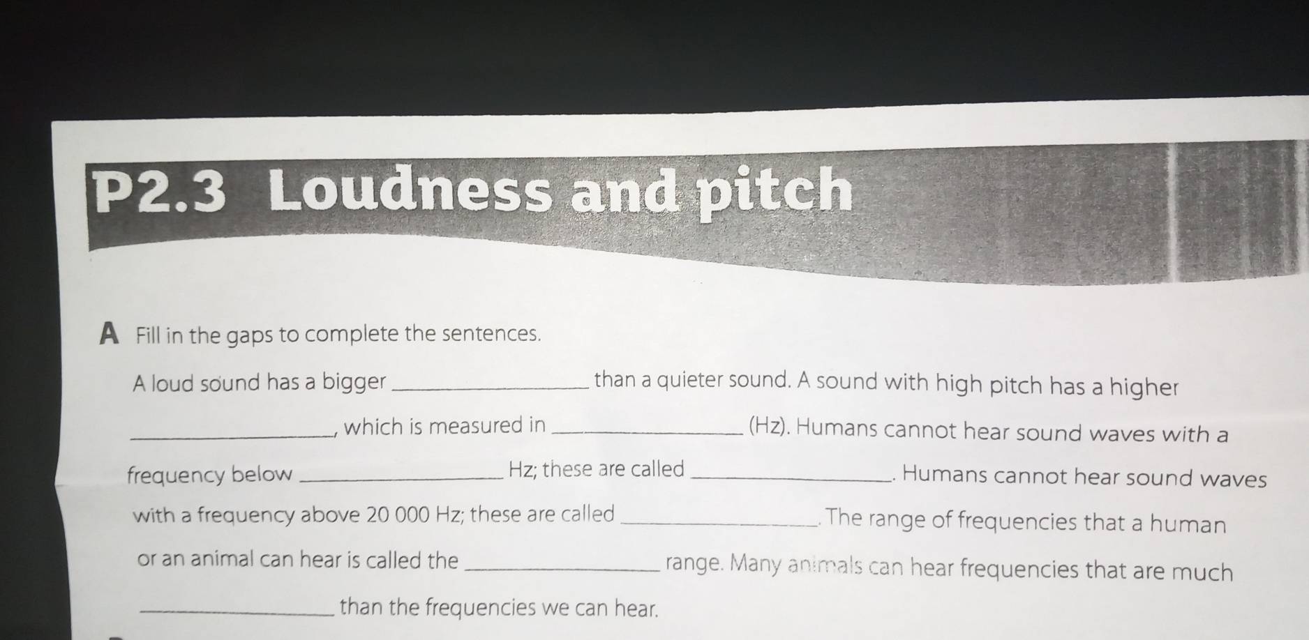 P2.3 Loudness and pitch 
A Fill in the gaps to complete the sentences. 
A loud sound has a bigger _than a quieter sound. A sound with high pitch has a higher 
_which is measured in _(Hz). Humans cannot hear sound waves with a 
frequency below _ Hz; these are called _. Humans cannot hear sound waves 
with a frequency above 20 000 Hz; these are called _. The range of frequencies that a human 
or an animal can hear is called the _range. Many animals can hear frequencies that are much 
_than the frequencies we can hear.