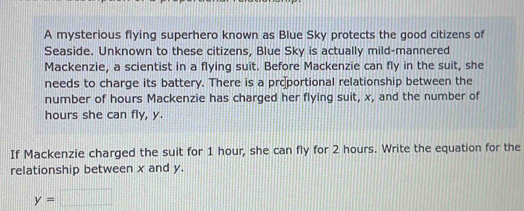 A mysterious flying superhero known as Blue Sky protects the good citizens of 
Seaside. Unknown to these citizens, Blue Sky is actually mild-mannered 
Mackenzie, a scientist in a flying suit. Before Mackenzie can fly in the suit, she 
needs to charge its battery. There is a proportional relationship between the 
number of hours Mackenzie has charged her flying suit, x, and the number of
hours she can fly, y. 
If Mackenzie charged the suit for 1 hour, she can fly for 2 hours. Write the equation for the 
relationship between x and y.
y=□