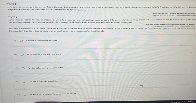 TEXTO I
[..] o conhecimento seguro dos desejos leva a direcionar toda escolha e toda recusa para a saúde do corpo e para serenidade do espírito, visto que esta é a finalidade da vida feliz: em razão dess
fim praticamos todas as nossas ações, para nos afastarmos da dor e do sofrimento
EPICURO, Carta sobc e a deficiade da Menecen). Átearo Lovereia
TEXTO II Enco Deil Carratore (Trad), São Paalo Edfora Unemp, 2002, p. 31
Soma todos os valores de todos os prazeres de um lado, e todos os valores de todas as dores do outro. O balanço, se for favorável ao prazer, indicará a tendência boa do ato em seu conjunto, com
respeito aos interesses desta pessoa individual; se o balanço for favorável à dor, indicará a tendência má do ato em seu conjunto.
Lue Alio Baraána (Trasl), São Paalo Atril Cothara i, 1904, i 23.
Pela concepção de ética e de natureza humana, é possível visualizar uma aproximação entre a formulação do cálculo utilitarista proposto por Bentham e os ensinamentos do epicurismo, escola
filosófica da Antiguidade. Essa comparação é possível porque, para essas correntes filosóficas, o(a)
A bem deve condicionar as ações
B felicidade é a suspensão dos juízos
C fim das ações deve gerar bem-estar
D felicidade é guiada pelas leis da natureza
E vida livre de futilidades é a verdadeira felicidade