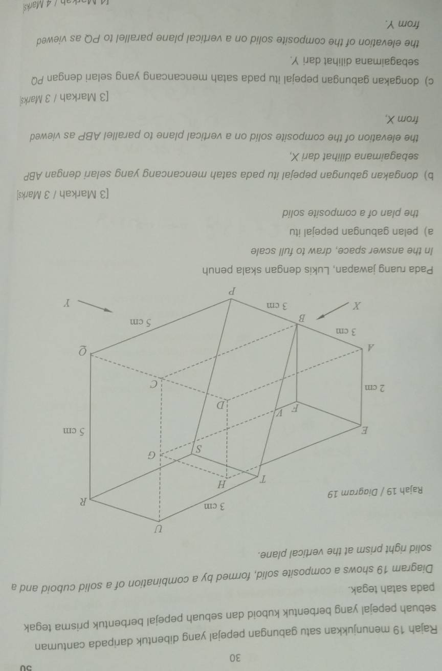 50 
30 
Rajah 19 menunjukkan satu gabungan pepejal yang dibentuk daripada cantuman 
sebuah pepejal yang berbentuk kuboid dan sebuah pepejal berbentuk prisma tegak 
pada satah tegak. 
Diagram 19 shows a composite solid, formed by a combination of a solid cuboid and a 
solid right prism at the vertical plane. 
Rajah 
Pada ruang jawapan, Lukis dengan skala penuh 
In the answer space, draw to full scale 
a) pelan gabungan pepejal itu 
the plan of a composite solid 
[3 Markah / 3 Marks] 
b) dongakan gabungan pepejal itu pada satah mencancang yang selari dengan ABP
sebagaimana dilihat dari X, 
the elevation of the composite solid on a vertical plane to parallel ABP as viewed 
from X, 
[3 Markah / 3 Marks| 
c) dongakan gabungan pepejal itu pada satah mencancang yang selari dengan PQ
sebagaimana dilihat dari Y. 
the elevation of the composite solid on a vertical plane parallel to PQ as viewed 
from Y. 
ab / 4 Marks)