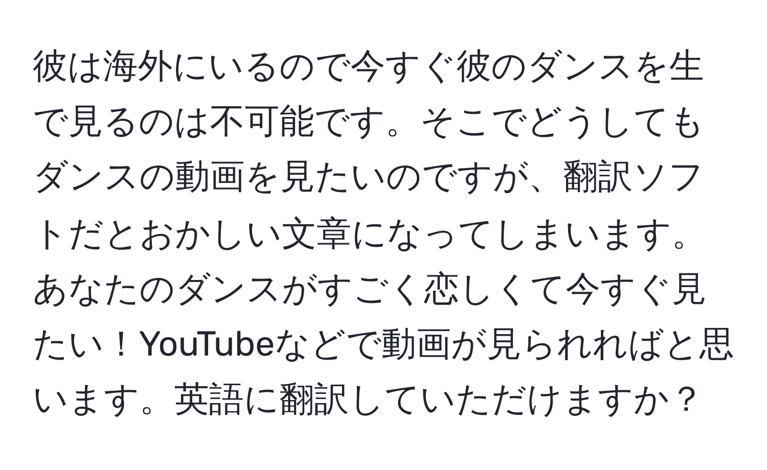 彼は海外にいるので今すぐ彼のダンスを生で見るのは不可能です。そこでどうしてもダンスの動画を見たいのですが、翻訳ソフトだとおかしい文章になってしまいます。あなたのダンスがすごく恋しくて今すぐ見たい！YouTubeなどで動画が見られればと思います。英語に翻訳していただけますか？