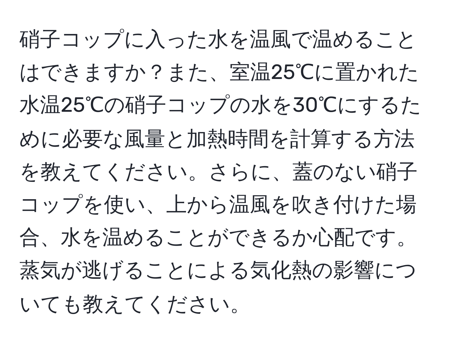 硝子コップに入った水を温風で温めることはできますか？また、室温25℃に置かれた水温25℃の硝子コップの水を30℃にするために必要な風量と加熱時間を計算する方法を教えてください。さらに、蓋のない硝子コップを使い、上から温風を吹き付けた場合、水を温めることができるか心配です。蒸気が逃げることによる気化熱の影響についても教えてください。