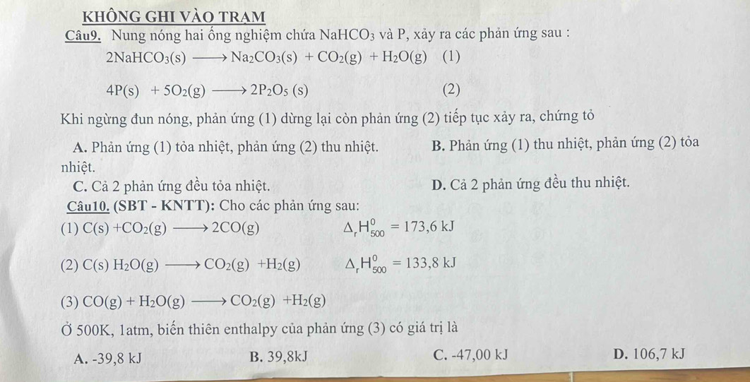 khÔng ghi vào tram
Câu9. Nung nóng hai ổng nghiệm chứa NaHCO_3 và P, xảy ra các phản ứng sau :
2NaHCO_3(s)to Na_2CO_3(s)+CO_2(g)+H_2O(g) (1)
4P(s)+5O_2(g)to 2P_2O_5(s) (2)
Khi ngừng đun nóng, phản ứng (1) dừng lại còn phản ứng (2) tiếp tục xảy ra, chứng tỏ
A. Phản ứng (1) tỏa nhiệt, phản ứng (2) thu nhiệt. B. Phản ứng (1) thu nhiệt, phản ứng (2) tỏa
nhiệt.
C. Cả 2 phản ứng đều tỏa nhiệt. D. Cả 2 phản ứng đều thu nhiệt.
Câu 10. (SBT-KNTT) : Cho các phản ứng sau:
(1) C(s)+CO_2(g)to 2CO(g) △ _rH_(500)^0=173,6kJ
(2) C(s)H_2O(g)to CO_2(g)+H_2(g) △ _rH_(500)^0=133,8kJ
(3) CO(g)+H_2O(g)to CO_2(g)+H_2(g)
Ở 500K, 1atm, biến thiên enthalpy của phản ứng (3) có giá trị là
A. -39,8 kJ B. 39,8kJ C. -47,00 kJ D. 106,7 kJ