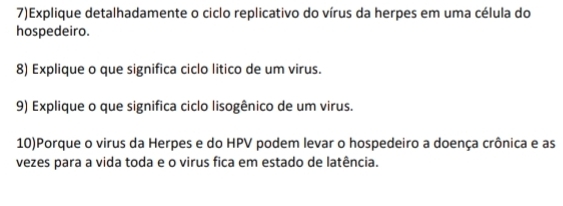 7)Explique detalhadamente o ciclo replicativo do vírus da herpes em uma célula do 
hospedeiro. 
8) Explique o que significa ciclo litico de um virus. 
9) Explique o que significa ciclo lisogênico de um virus. 
10)Porque o virus da Herpes e do HPV podem levar o hospedeiro a doença crônica e as 
vezes para a vida toda e o virus fica em estado de latência.