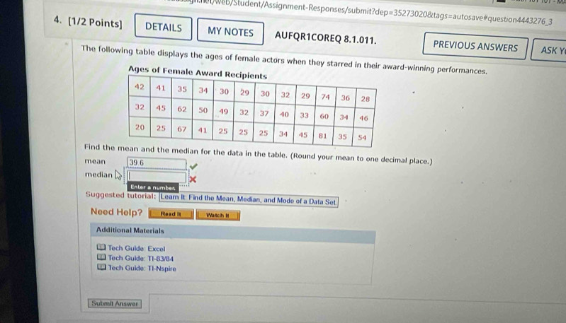 mt wb/Słudent/Assignment-Responses/submit?dep =352730208tags= autosave#question4443276_3 
4. [1/2 Points] DETAILS MY NOTES AUFQR1COREQ 8.1.011. PREVIOUS ANSWERS ASK Y 
The following table displays the ages of female actors when they starred in their award-winning performances. 
Ages of Fem 
Find tian for the data in the table. (Round your mean to one decimal place.) 
mean 39.6
median 
Enter a number 
Suggested tutorial: [Leam It: Find the Mean, Median, and Mode of a Data Set 
Need Help? Read It Watch It 
Additional Materials 
Tech Guide Excel 
Tech Guide: T1-83/84 
I Tech Guide: TI-Nspire 
Submit Answer