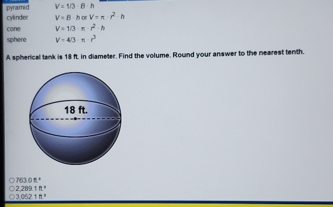 pyramid V=1/3· B· h
cylinder V=B· horV=π · r^2· h
cone V=1/3· π · r^2· h
sphere V=4/3· π · r^3
A spherical tank is 18 ft. in diameter. Find the volume. Round your answer to the nearest tenth.
763.0ft^3
2.289.1ft^3
3.052.1ft^3