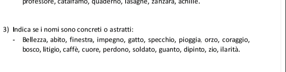 professore, catalfamo, quaderno, lasagne, zanzara, achille. 
3) Indica se i nomi sono concreti o astratti: 
Bellezza, abito, finestra, impegno, gatto, specchio, pioggia, orzo, coraggio, 
bosco, litigio, caffè, cuore, perdono, soldato, guanto, dipinto, zio, ilarità.