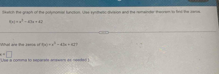 Sketch the graph of the polynomial function. Use synthetic division and the remainder theorem to find the zeros.
f(x)=x^3-43x+42
What are the zeros of f(x)=x^3-43x+42 ?
x=□
(Use a comma to separate answers as needed.)