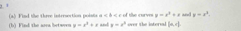 2 
(a) Find the three intersection points a of the curves y=x^2+x and y=x^3. 
(b) Find the area between y=x^2+x and y=x^3 over the interval [a,c].