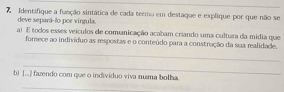 Identifique a função sintática de cada termo em destaque e explique por que não se 
deve separá-lo por vírgula. 
a) E todos esses veículos de comunicação acabam criando uma cultura da mídia que 
_ 
fornece ao indivíduo as respostas e o conteúdo para a construção da sua realidade. 
_ 
b) [...] fazendo com que o indivíduo viva numa bolha. 
_