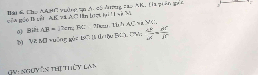 Cho △ ABC vuông tại A, có đường cao AK. Tia phân giác 
T 
s 
của góc B cắt AK và AC lần lượt tại H và M 
a) Biết AB=12cm; BC=20cm. Tính AC và MC. 
b) Vẽ MI vuông góc BC (I thuộc BC). CM :  AB/IK = BC/IC 
GV: NGUYÊN THị THÚY LAN