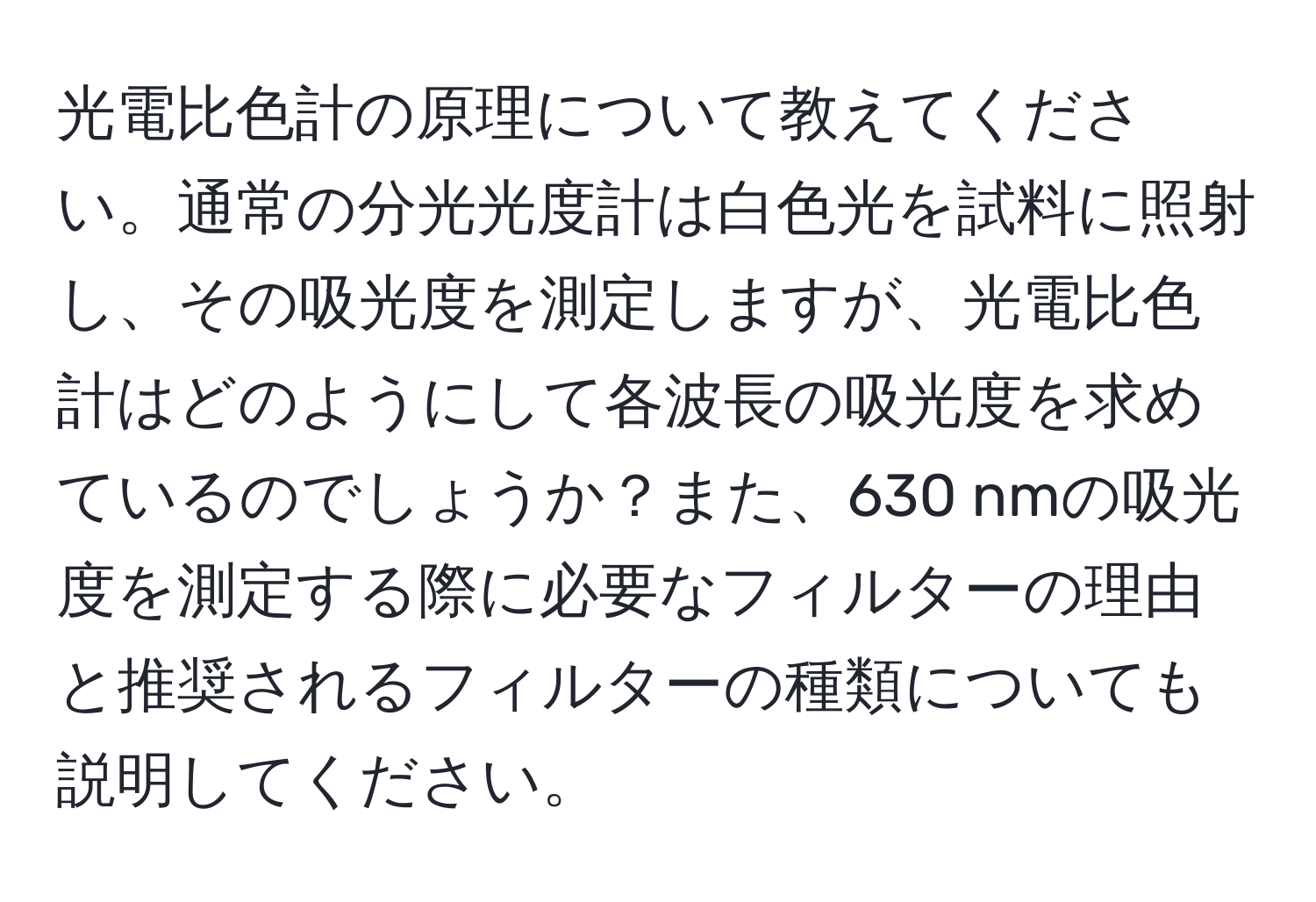 光電比色計の原理について教えてください。通常の分光光度計は白色光を試料に照射し、その吸光度を測定しますが、光電比色計はどのようにして各波長の吸光度を求めているのでしょうか？また、630 nmの吸光度を測定する際に必要なフィルターの理由と推奨されるフィルターの種類についても説明してください。