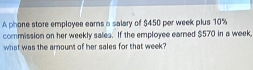 A phone store employee earns a salary of $450 per week plus 10%
commission on her weekly sales. If the employee earned $570 in a week, 
what was the amount of her sales for that week?