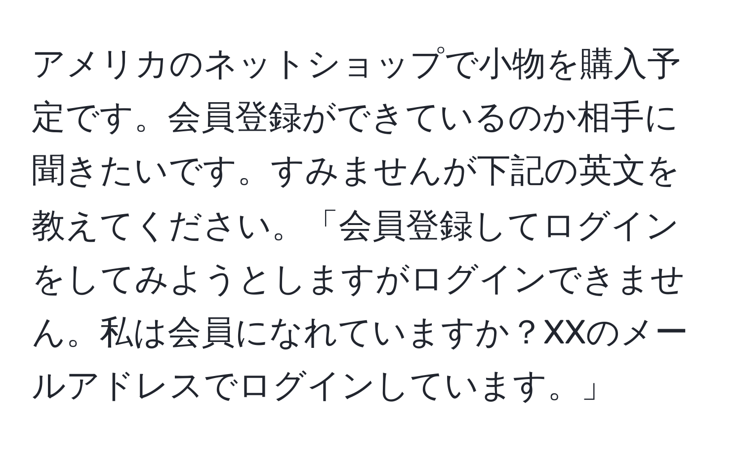 アメリカのネットショップで小物を購入予定です。会員登録ができているのか相手に聞きたいです。すみませんが下記の英文を教えてください。「会員登録してログインをしてみようとしますがログインできません。私は会員になれていますか？XXのメールアドレスでログインしています。」