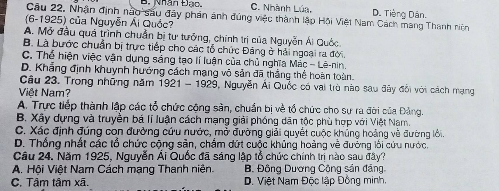 B. Nhân Đạo. C. Nhành Lúa. D. Tiếng Dân.
Câu 22. Nhận định nào sau đây phản ánh đúng việc thành lập Hội Việt Nam Cách mạng Thanh niên
(6-1925) của Nguyễn Ái Quốc?
A. Mở đầu quá trình chuẩn bị tư tưởng, chính trị của Nguyễn Ái Quốc.
B. Là bước chuẩn bị trực tiếp cho các tổ chức Đảng ở hải ngoại ra đời.
C. Thể hiện việc vận dụng sáng tạo lí luận của chủ nghĩa Mác − Lê-nin.
D. Khẳng định khuynh hướng cách mạng vô sản đã thắng thế hoàn toàn.
Câu 23. Trong những năm 1921 - 1929, 0, Nguyễn Ái Quốc có vai trò nào sau đây đối với cách mạng
Việt Nam?
A. Trực tiếp thành lập các tổ chức cộng sản, chuẩn bị về tổ chức cho sự ra đời của Đảng.
B. Xây dựng và truyền bá lí luận cách mạng giải phóng dân tộc phù hợp với Việt Nam.
C. Xác định đúng con đường cứu nước, mở đường giải quyết cuộc khủng hoảng về đường lối.
D. Thống nhất các tổ chức cộng sản, chấm dứt cuộc khủng hoảng về đường lối cứu nước.
Câu 24. Năm 1925, Nguyễn Ái Quốc đã sáng lập tổ chức chính trị nào sau đây?
A. Hội Việt Nam Cách mạng Thanh niên. B. Đông Dương Cộng sản đảng.
C. Tâm tâm xã. D. Việt Nam Độc lập Đồng minh.