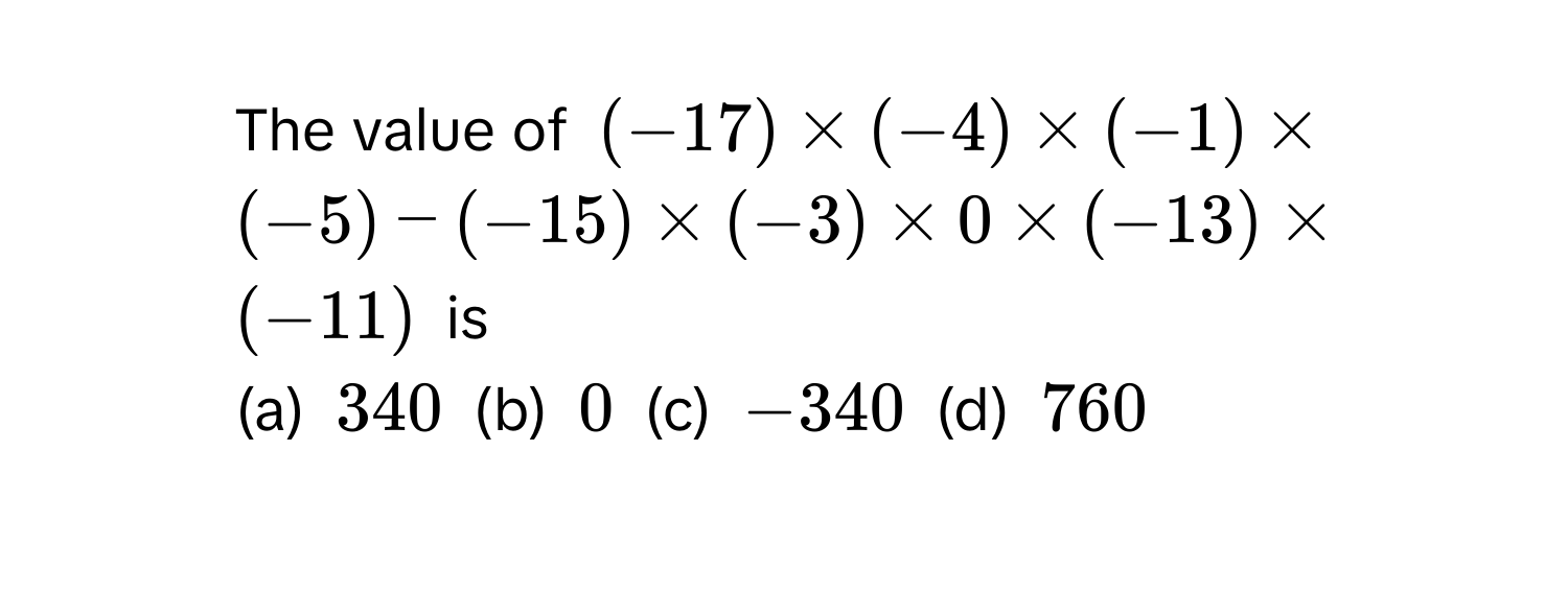 The value of (-17) * (-4) * (-1) * (-5) - (-15) * (-3) * 0 * (-13) * (-11) is 
(a) 340 (b) 0 (c) -340 (d) 760