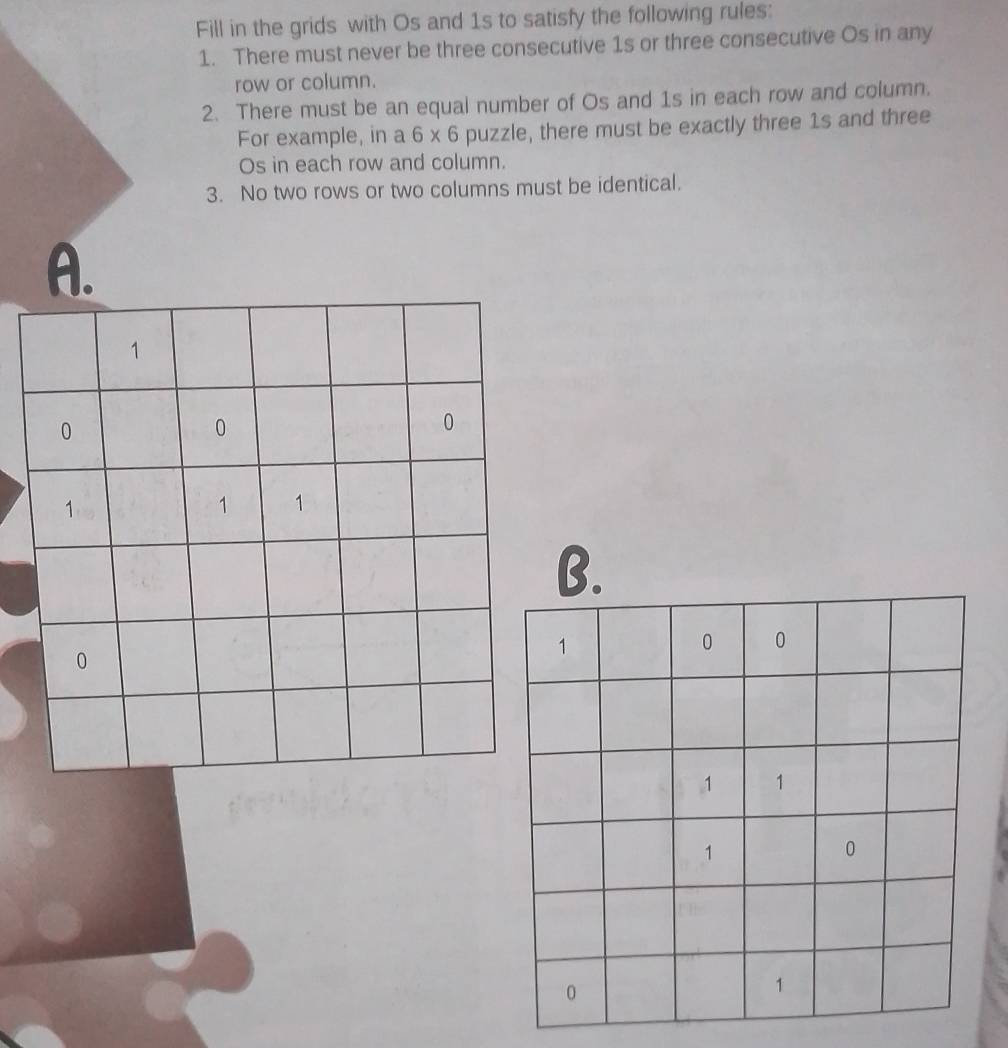 Fill in the grids with Os and 1s to satisfy the following rules: 
1. There must never be three consecutive 1s or three consecutive Os in any 
row or column. 
2. There must be an equal number of Os and 1s in each row and column. 
For example, in a 6* 6 puzzle, there must be exactly three 1s and three 
Os in each row and column. 
3. No two rows or two columns must be identical. 
A.