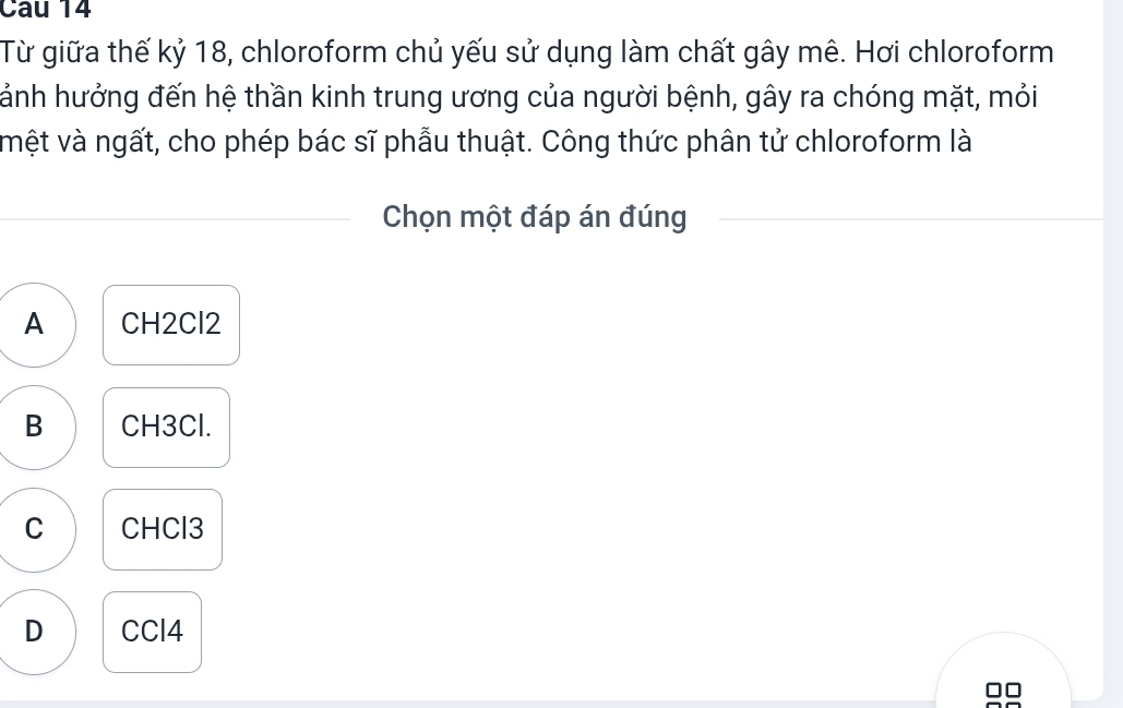 Cau 14
Từ giữa thế kỷ 18, chloroform chủ yếu sử dụng làm chất gây mê. Hơi chloroform
hánh hưởng đến hệ thần kinh trung ương của người bệnh, gây ra chóng mặt, mỏi
vệt và ngất, cho phép bác sĩ phẫu thuật. Công thức phân tử chloroform là
Chọn một đáp án đúng
A CH2Cl2
B CH3Cl.
C CHCl3
D CCl4