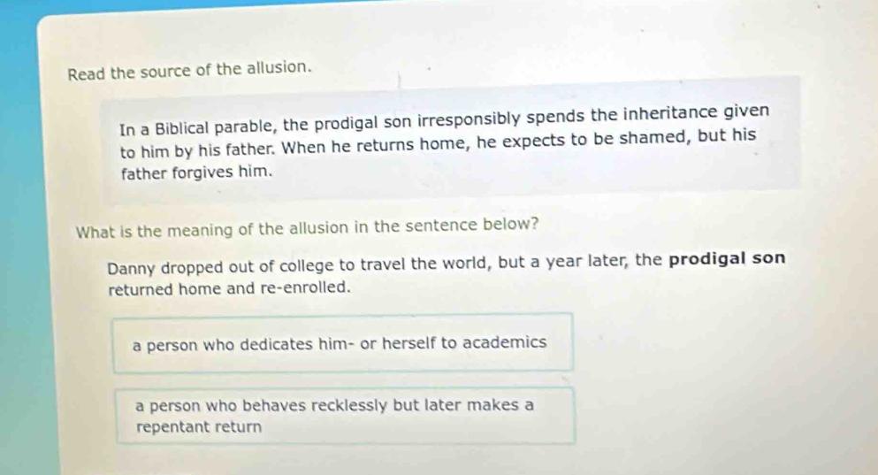 Read the source of the allusion.
In a Biblical parable, the prodigal son irresponsibly spends the inheritance given
to him by his father. When he returns home, he expects to be shamed, but his
father forgives him.
What is the meaning of the allusion in the sentence below?
Danny dropped out of college to travel the world, but a year later, the prodigal son
returned home and re-enrolled.
a person who dedicates him- or herself to academics
a person who behaves recklessly but later makes a
repentant return