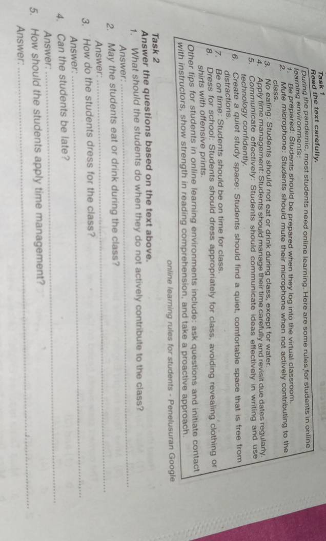 Task 1 
Read the text carefully. 
During the pandemic, most students need online learning. Here are some rules for students in online 
learning environments: 
Be prepared: Students should be prepared when they log into the virtual classroom. 
2. Mute microphone: Students should mute their microphone when not actively contributing to the 
class. 
3. No eating: Students should not eat or drink during class, except for water. 
4. Apply time management: Students should manage their time carefully and revisit due dates regularly. 
5, Communicate effectively: Students should communicate ideas effectively in writing and use 
technology confidently. 
6. Create a quiet study space: Students should find a quiet, comfortable space that is free from 
distractions. 
7. Be on time: Students should be on time for class. 
8. Dress for school: Students should dress appropriately for class, avoiding revealing clothing or 
shirts with offensive prints. 
Other tips for students in online learning environments include: ask questions and initiate contact 
with instructors, show strength in reading comprehension, and take a proactive approach. 
online learning rules for students - Penelusuran Google 
Task 2 
Answer the questions based on the text above. 
1. What should the students do when they do not actively contribute to the class? 
Answer: 
_ 
2. May the students eat or drink during the class? 
Answer: 
_ 
_ 
3. How do the students dress for the class? 
Answer: 
4. Can the students be late? 
Answer: 
_ 
_ 
5. How should the students apply time management? 
Answer: