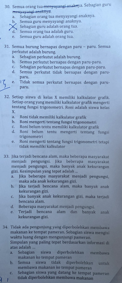 Semua orang tua menyayangi anaknya. Sebagian guru
menyayangi-anaknya.
a. Sebagian orang tua menyayangi anaknya.
b. Semua guru menyayangi anaknya.
C Sebagian guru adalah orang tua.
d. Semua orang tua adalah guru.
e. Semua guru adalah orang tua.
31. Semua burung bernapas dengan paru - paru. Semua
perkutut adalah burung.
a. Sebagian perkutut adalah burung.
b. Semua perkutut bernapas dengan paru-paru.
c. Sebagian perkutut bernapas dengan paru-paru.
d. Semua perkutut tidak bernapas dengan paru-
paru.
e. Tidak semua perkutut bernapas dengan paru-
paru.
32. Setiap siswa di kelas X memiliki kalkulator grafik.
Setiap orang yang memiliki kalkulator grafik mengerti
tentang fungsi trigonometri. Roni adalah siswa kelas
X.
a. Roni tidak memiliki kalkulator grafik
b. Roni mengerti tentang fungsi trigonometri
c. Roni belum tentu memiliki kalkulator grafik
d. Roni belum tentu mengerti tentang fungsi
trigonometri
e. Roni mengerti tentang fungsi trigonometri tetapi
tidak memiliki kalkulator
33. Jika terjadi bencana alam, maka beberapa masyarakat
menjadi pengungsi. Jika beberapa masyarakat
menjadi pengungsi, maka banyak anak kekurangan
gizi. Kesimpulan yang tepat adalah ...
a. Jika beberapa masyarakat menjadi pengungsi,
maka ada anak kekurangan gizi.
b. Jika terjadi bencana alam, maka banyak anak
kekurangan gizi.
c. Jika banyak anak kekurangan gizi, maka terjadi
bencana alam.
d. Beberapa masyarakat menjadi pengungsi.
e. Terjadi bencana alam dan banyak anak
kekurangan gizi.
34. Tidak ada pengunjung yang diperbolehkan membawa
makanan ke tempat pameran. Sebagian siswa mengisi
waktu luang dengan mengunjungi pameran.
Simpulan yang paling tepat berdasarkan informasi di
atas adalah ...
a. Sebagian siswa diperbolehkan membawa
makanan ke tempat pameran
b. Semua siswa tidak diperbolehkan untuk
membawa makanan ke tempat pameran
c. Sebagian siswa yang datang ke tempat pameran
tidak diperbolehkan membawa makanan