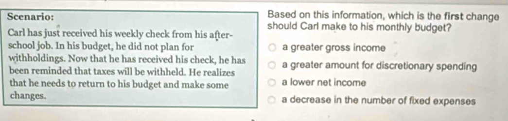 Scenario:
Based on this information, which is the first change
should Carl make to his monthly budget?
Carl has just received his weekly check from his after-
school job. In his budget, he did not plan for a greater gross income
withholdings. Now that he has received his check, he has
been reminded that taxes will be withheld. He realizes a greater amount for discretionary spending
that he needs to return to his budget and make some a lower net income
changes. a decrease in the number of fixed expenses