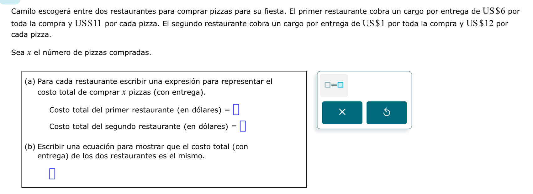 Camilo escogerá entre dos restaurantes para comprar pizzas para su fiesta. El primer restaurante cobra un cargo por entrega de US $6 por 
toda la compra y US $11 por cada pizza. El segundo restaurante cobra un cargo por entrega de US $1 por toda la compra y US $12 por 
cada pizza. 
Sea x el número de pizzas compradas. 
(a) Para cada restaurante escribir una expresión para representar el
□ =□
costo total de comprar x pizzas (con entrega). 
Costo total del primer restaurante (en dólares) =| 
× 
S 
Costo total del segundo restaurante (en dólares) 
(b) Escribir una ecuación para mostrar que el costo total (con 
entrega) de los dos restaurantes es el mismo.