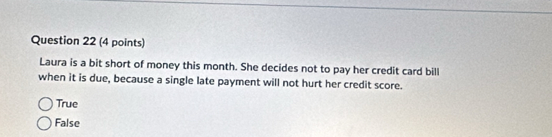 Laura is a bit short of money this month. She decides not to pay her credit card bill
when it is due, because a single late payment will not hurt her credit score.
True
False