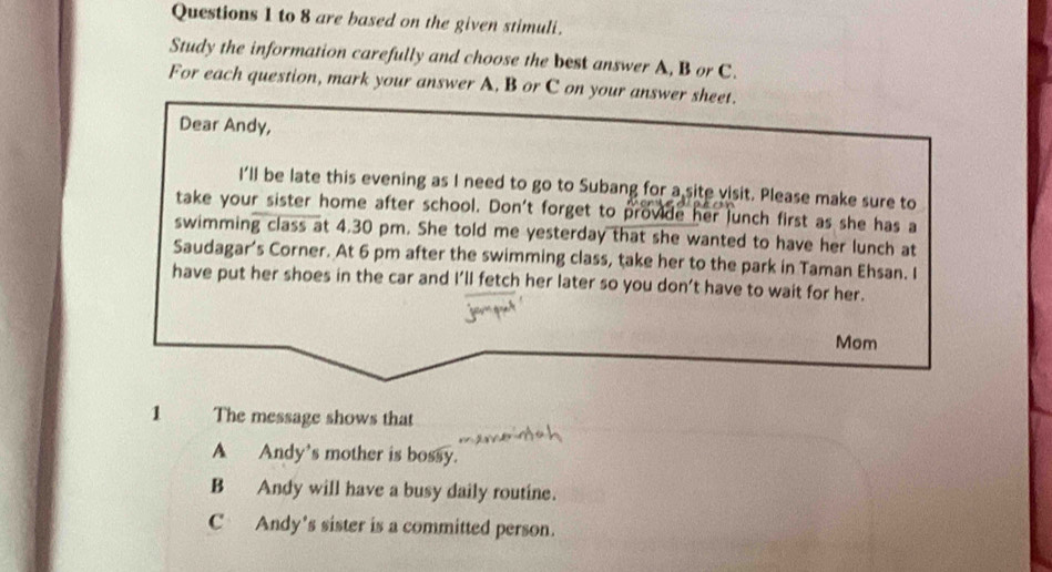 to 8 are based on the given stimuli.
Study the information carefully and choose the best answer A, B or C.
For each question, mark your answer A, B or C on your answer sheet.
Dear Andy,
I'll be late this evening as I need to go to Subang for a site visit. Please make sure to
take your sister home after school. Don't forget to provide her lunch first as she has a
swimming class at 4.30 pm. She told me yesterday that she wanted to have her lunch at
Saudagar’s Corner. At 6 pm after the swimming class, take her to the park in Taman Ehsan. I
have put her shoes in the car and I’ll fetch her later so you don’t have to wait for her.
Mom
1 The message shows that
A Andy's mother is bossy.
B Andy will have a busy daily routine.
C Andy's sister is a committed person.