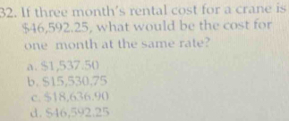 If three month 's rental cost for a crane is
$46,592.25, what would be the cost for
one month at the same rate?
a. $1,537.50
b. $15,530,75
c. $18,636.90
d. $46,592.25